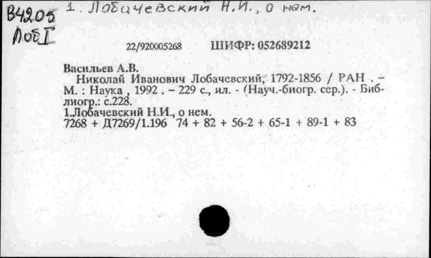 ﻿X . ДдБц Чейс-миН>Ч-,0 н<?г1.
МТ
22/920005268 ШИФР: 052689212
Васильев А.В.
Николай Иванович Лобачевский, 1792-1856 / РАН . -М. : Наука , 1992 . - 229 с., ил. - (Науч.-биогр. сер.). - Биб-лиогр.: с.228.
1Лобачевский Н.И., о нем.
7268 + Д7269/1.196 74 + 82 + 56-2 + 65-1 + 89-1 + 83